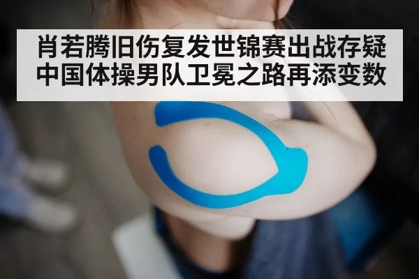 肖若腾旧伤复发世锦赛出战存疑 中国体操男队卫冕之路再添变数
